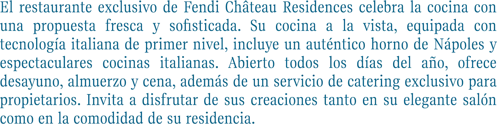El restaurante exclusivo de Fendi Château Residences celebra la cocina con una propuesta fresca y sofisticada. Su cocina a la vista, equipada con tecnología italiana de primer nivel, incluye un auténtico horno de Nápoles y espectaculares cocinas italianas. Abierto todos los días del año, ofrece desayuno, almuerzo y cena, además de un servicio de catering exclusivo para propietarios. Invita a disfrutar de sus creaciones tanto en su elegante salón como en la comodidad de su residencia.