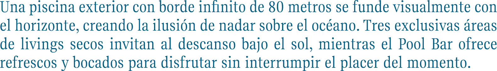 Una piscina exterior con borde infinito de 80 metros se funde visualmente con el horizonte, creando la ilusión de nadar sobre el océano. Tres exclusivas áreas de livings secos invitan al descanso bajo el sol, mientras el Pool Bar ofrece refrescos y bocados para disfrutar sin interrumpir el placer del momento.