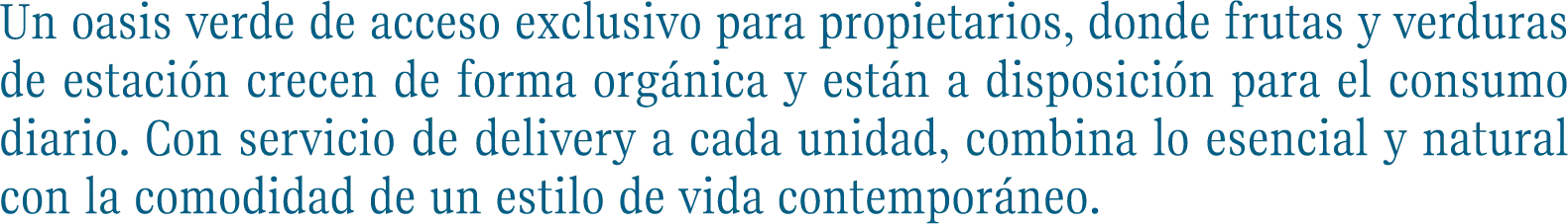 >Un oasis verde de acceso exclusivo para propietarios, donde frutas y verduras de estación crecen de forma orgánica y están a disposición para el consumo diario. Con servicio de delivery a cada unidad, combina lo esencial y natural con la comodidad de un estilo de vida contemporáneo.
