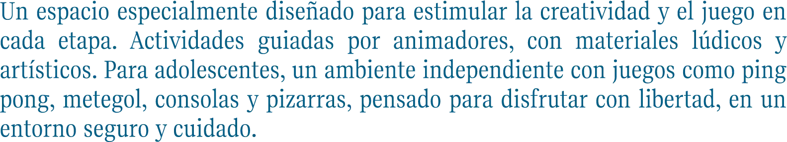 Un espacio especialmente diseñado para estimular la creatividad y el juego en cada etapa. Actividades guiadas por animadores, con materiales lúdicos y artísticos. Para adolescentes, un ambiente independiente con juegos como ping pong, metegol, consolas y pizarras, pensado para disfrutar con libertad, en un entorno seguro y cuidado.